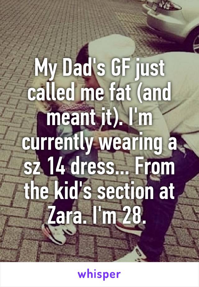 My Dad's GF just called me fat (and meant it). I'm currently wearing a sz 14 dress... From the kid's section at Zara. I'm 28. 