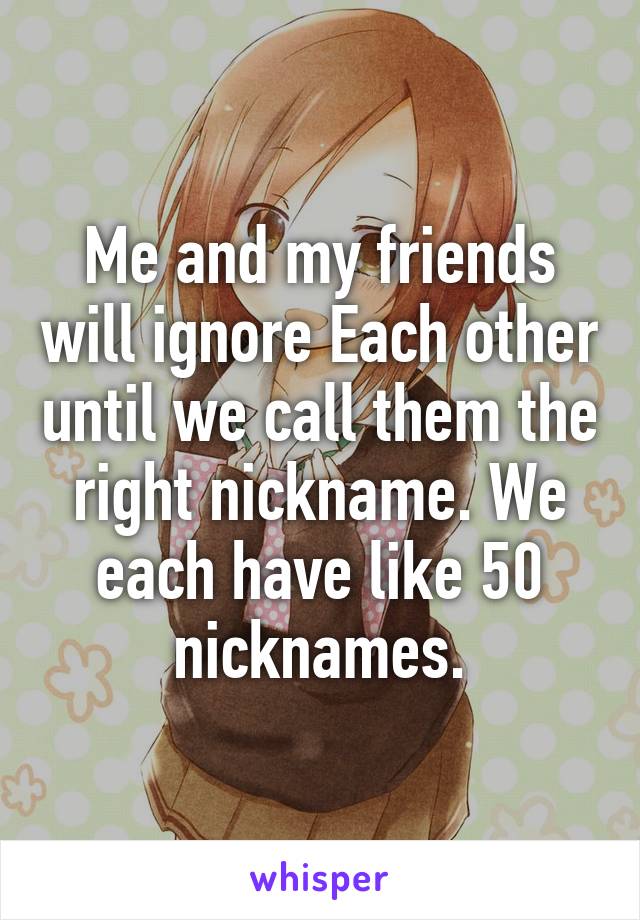 Me and my friends will ignore Each other until we call them the right nickname. We each have like 50 nicknames.