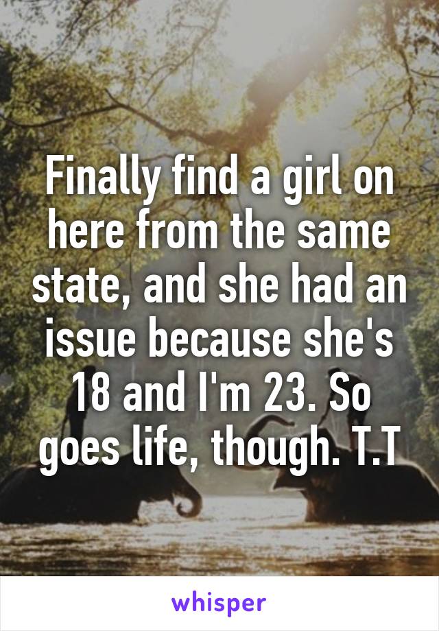 Finally find a girl on here from the same state, and she had an issue because she's 18 and I'm 23. So goes life, though. T.T