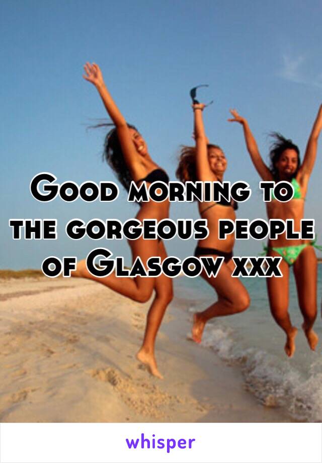 Good morning to the gorgeous people of Glasgow xxx