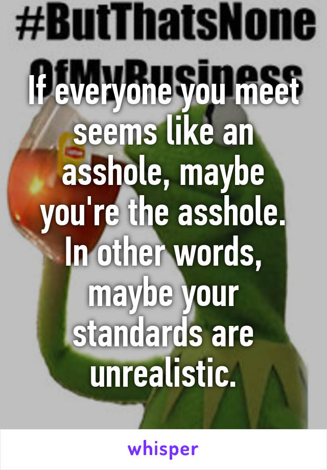 If everyone you meet seems like an asshole, maybe you're the asshole.
In other words, maybe your standards are unrealistic.