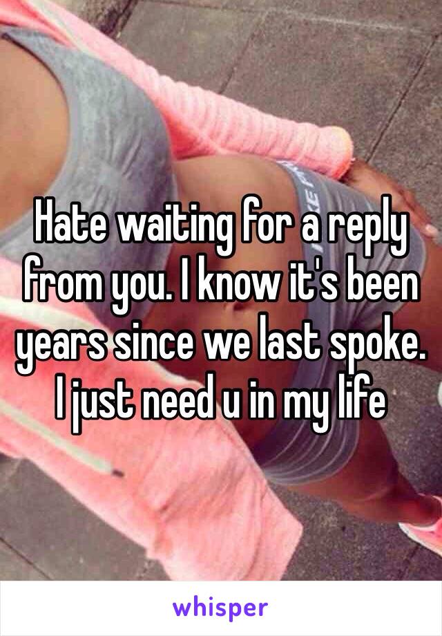 Hate waiting for a reply from you. I know it's been years since we last spoke.  I just need u in my life 