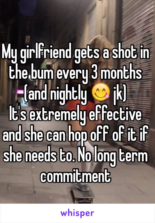 My girlfriend gets a shot in the bum every 3 months (and nightly 😋 jk)
It's extremely effective and she can hop off of it if she needs to. No long term commitment 