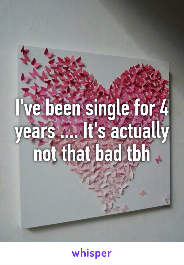 I've been single for 4 years .... It's actually not that bad tbh