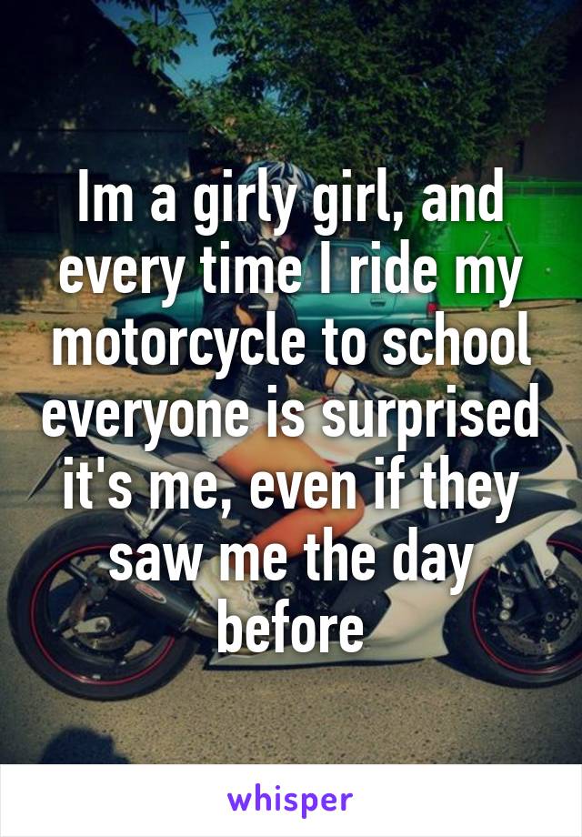 Im a girly girl, and every time I ride my motorcycle to school everyone is surprised it's me, even if they saw me the day before