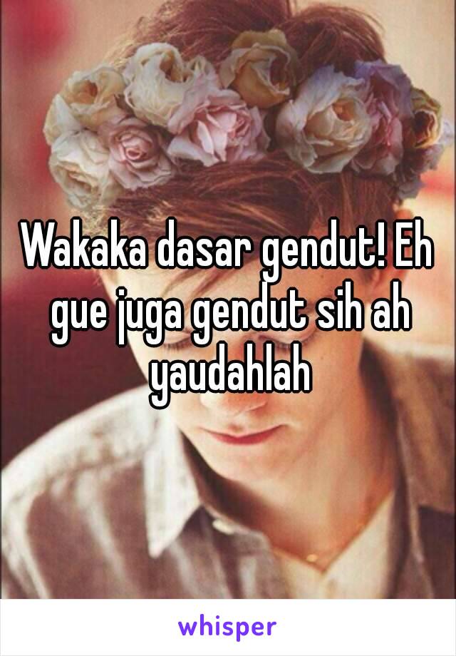 Wakaka dasar gendut! Eh gue juga gendut sih ah yaudahlah