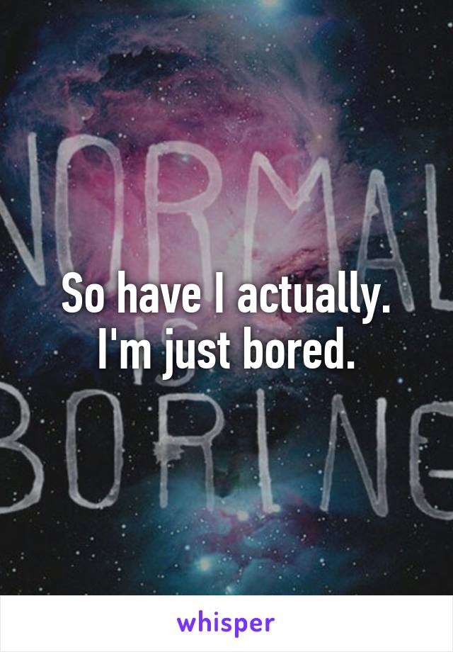 So have I actually. I'm just bored.