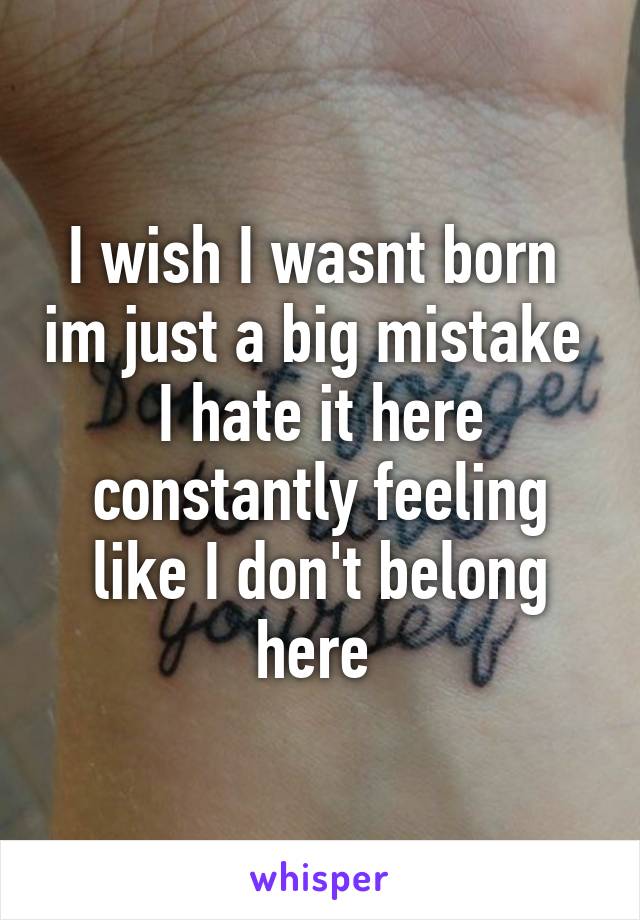 I wish I wasnt born  im just a big mistake 
I hate it here constantly feeling like I don't belong here 