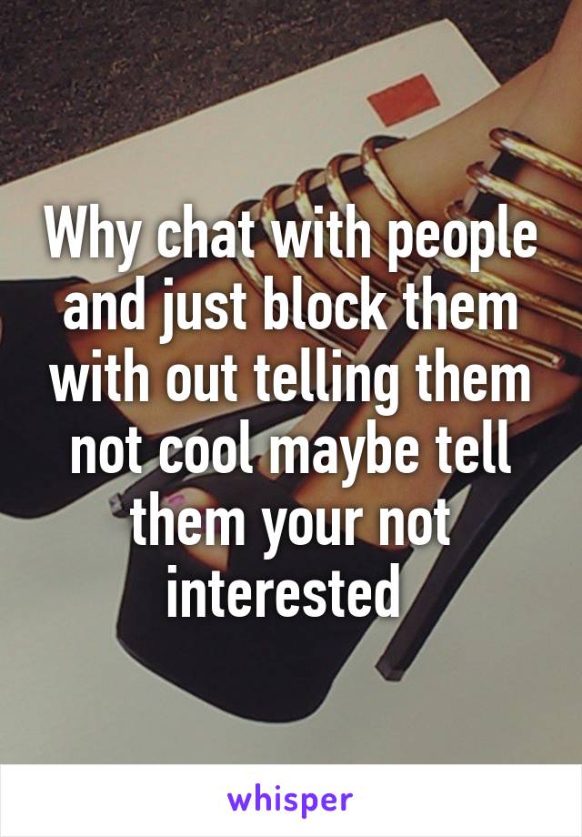 Why chat with people and just block them with out telling them not cool maybe tell them your not interested 