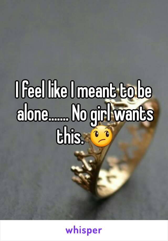 I feel like I meant to be alone....... No girl wants this. 😞