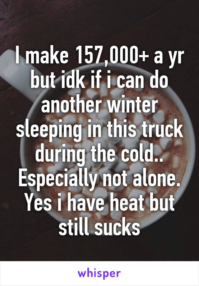 I make 157,000+ a yr but idk if i can do another winter sleeping in this truck during the cold.. Especially not alone. Yes i have heat but still sucks