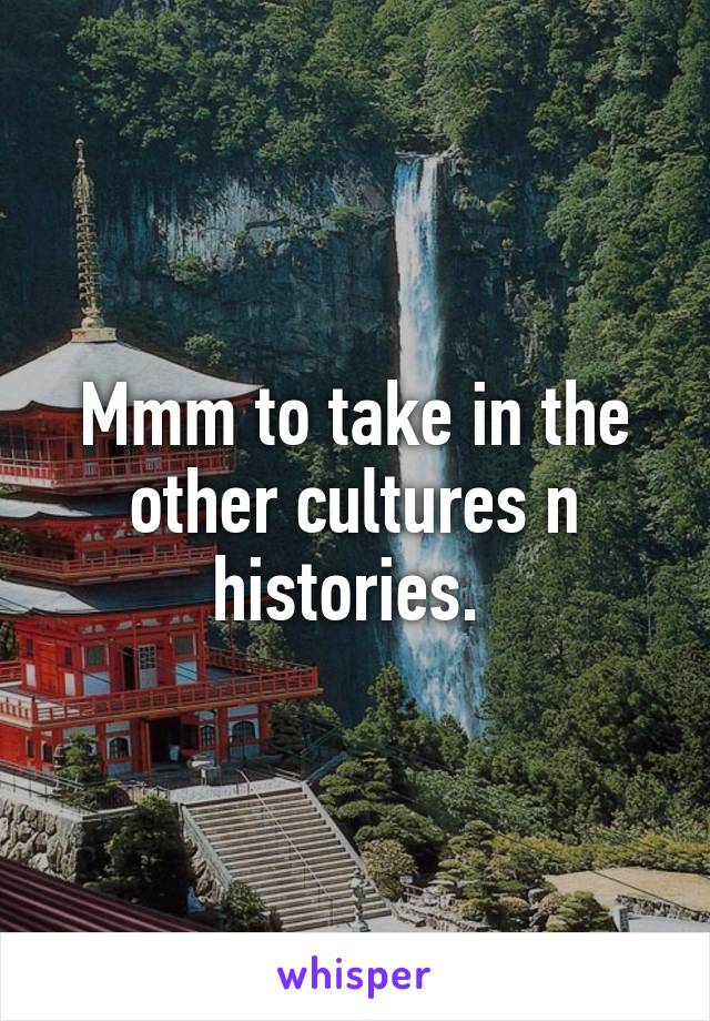 Mmm to take in the other cultures n histories. 