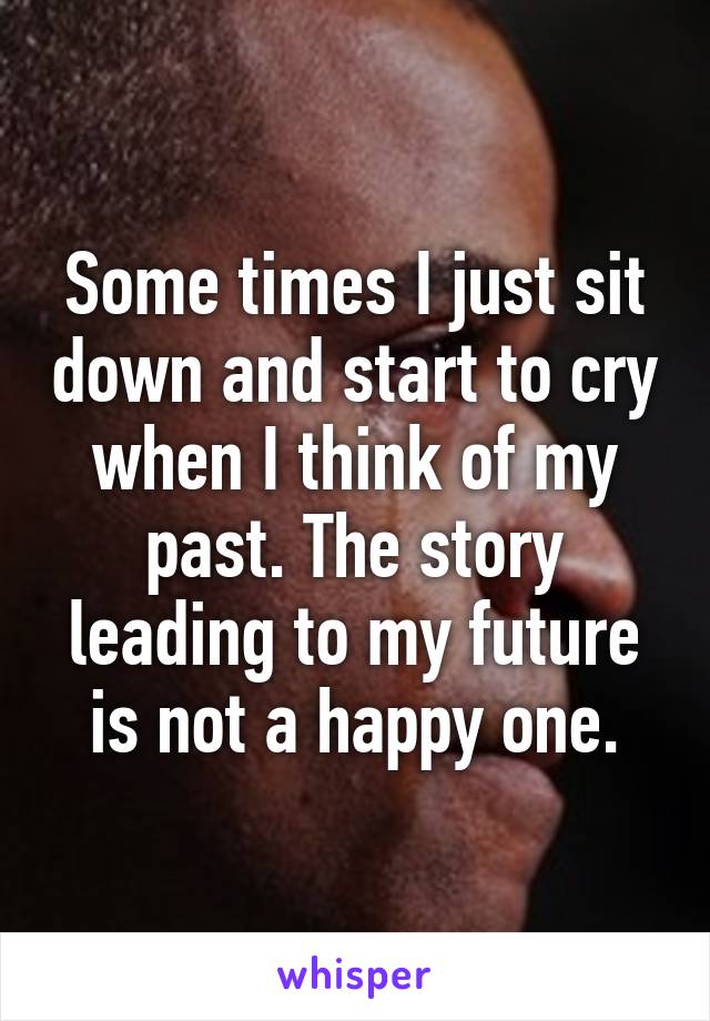 Some times I just sit down and start to cry when I think of my past. The story leading to my future is not a happy one.