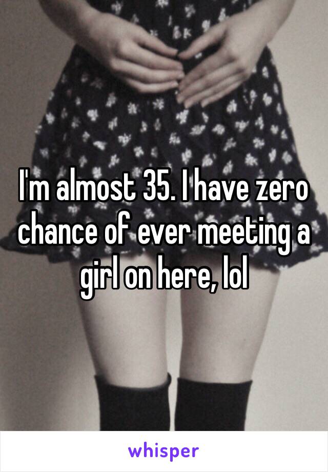 I'm almost 35. I have zero chance of ever meeting a girl on here, lol