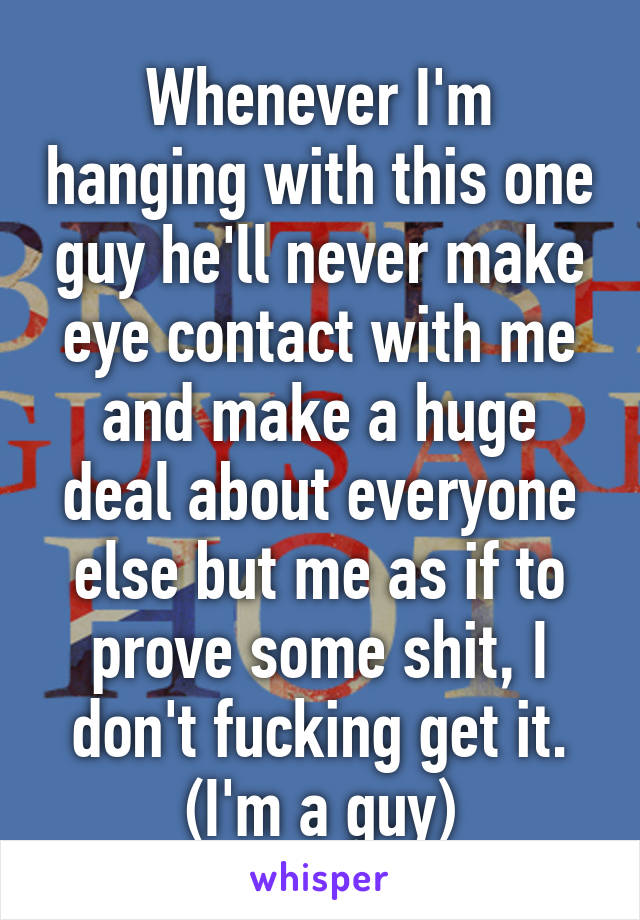 Whenever I'm hanging with this one guy he'll never make eye contact with me and make a huge deal about everyone else but me as if to prove some shit, I don't fucking get it. (I'm a guy)