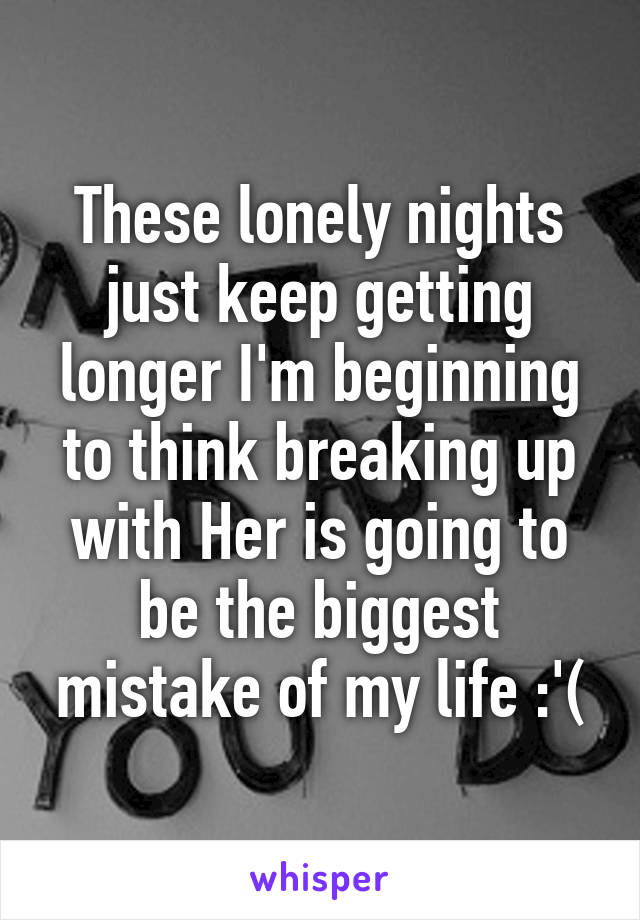 These lonely nights just keep getting longer I'm beginning to think breaking up with Her is going to be the biggest mistake of my life :'(