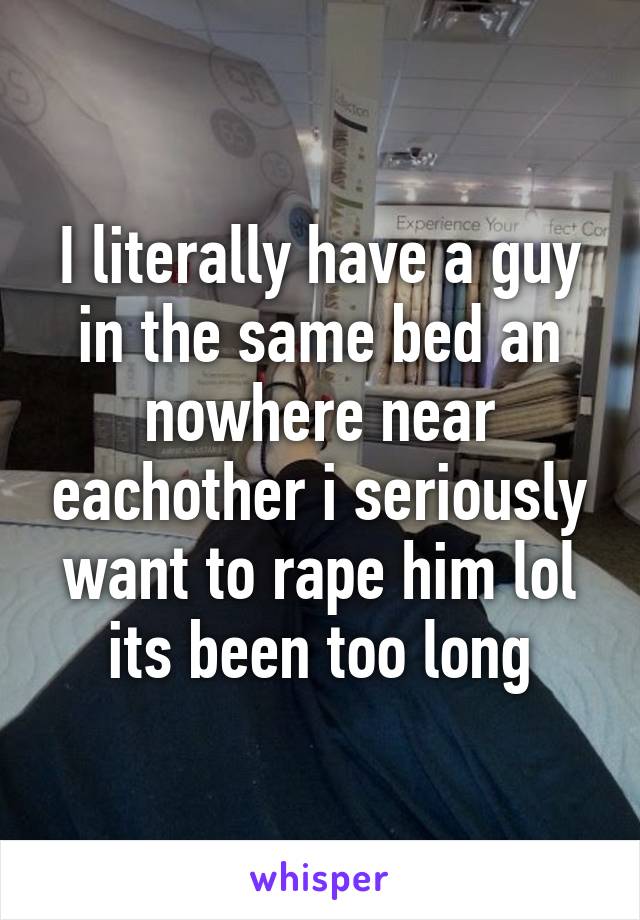 I literally have a guy in the same bed an nowhere near eachother i seriously want to rape him lol its been too long