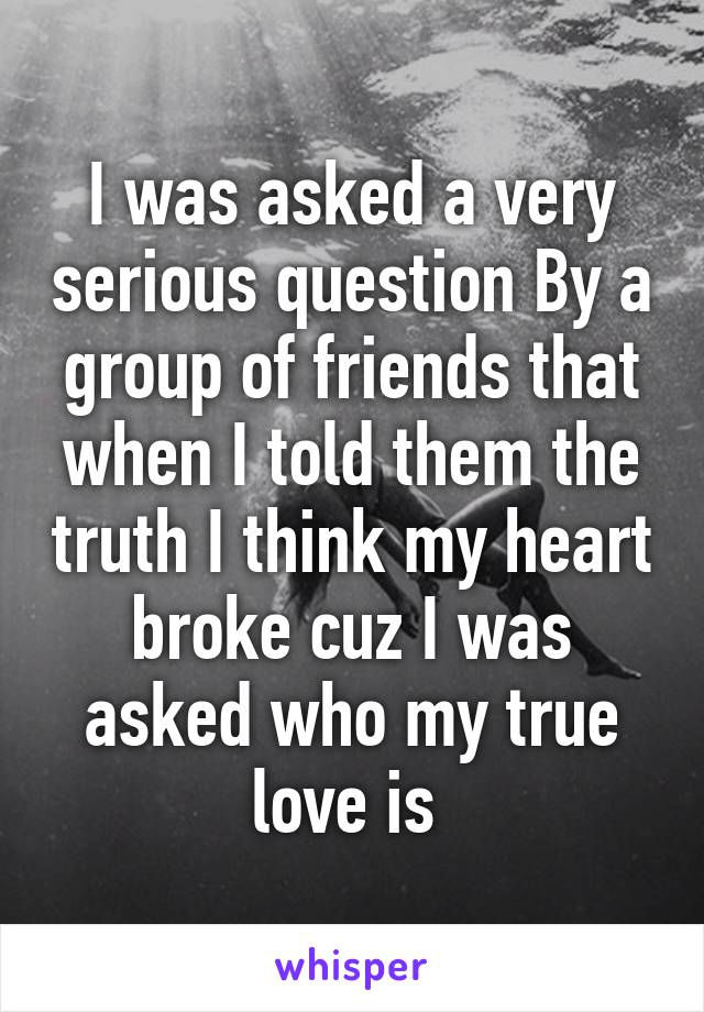 I was asked a very serious question By a group of friends that when I told them the truth I think my heart broke cuz I was asked who my true love is 