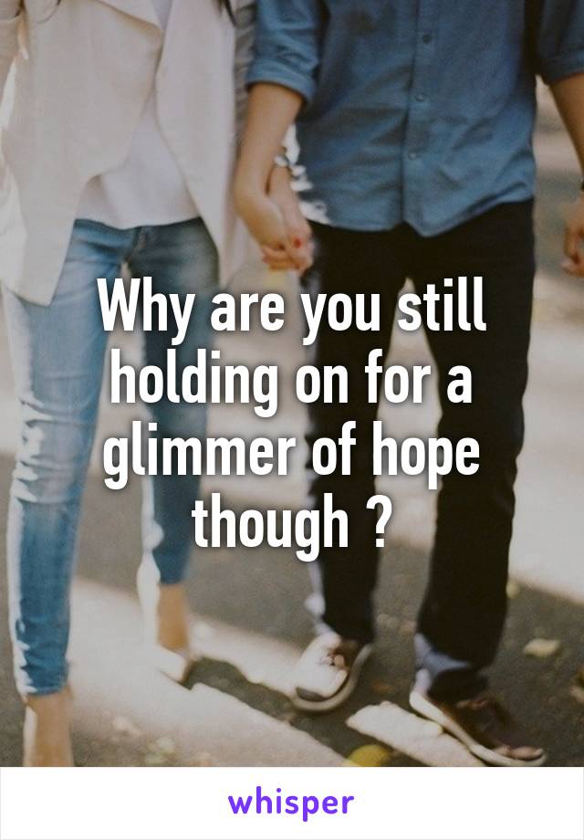 Why are you still holding on for a glimmer of hope though ?