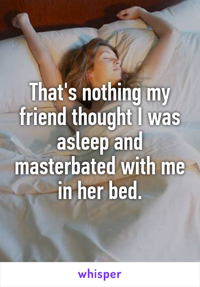 That's nothing my friend thought I was asleep and masterbated with me in her bed.