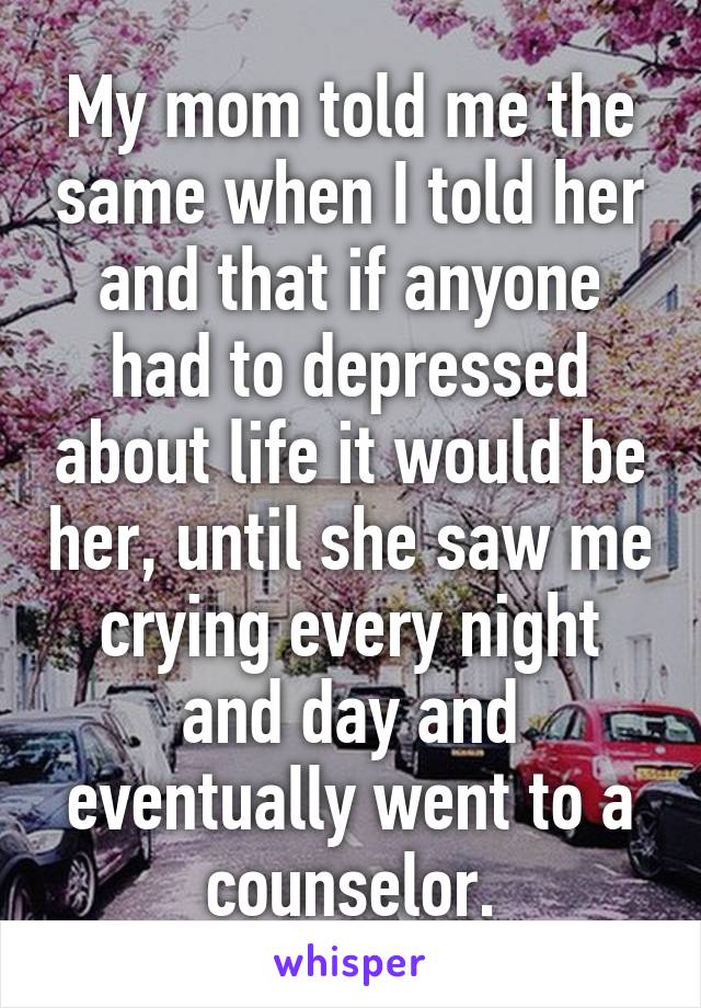 My mom told me the same when I told her and that if anyone had to depressed about life it would be her, until she saw me crying every night and day and eventually went to a counselor.