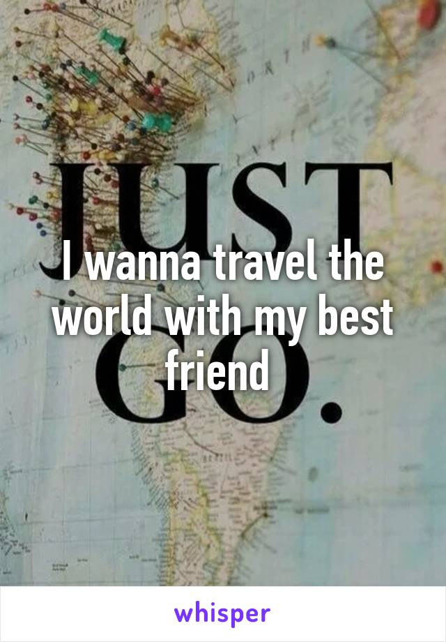 I wanna travel the world with my best friend 