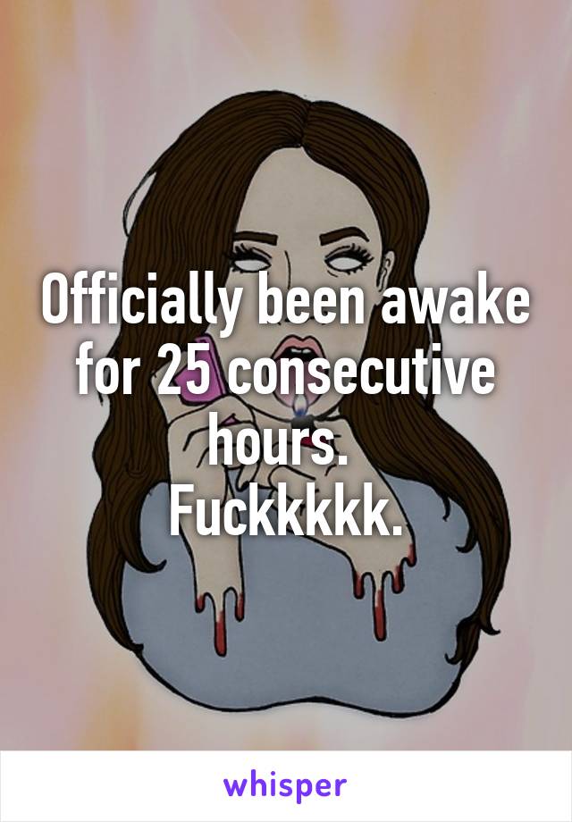 Officially been awake for 25 consecutive hours. 
Fuckkkkk.