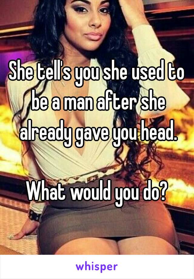 She tell's you she used to be a man after she already gave you head.

What would you do?