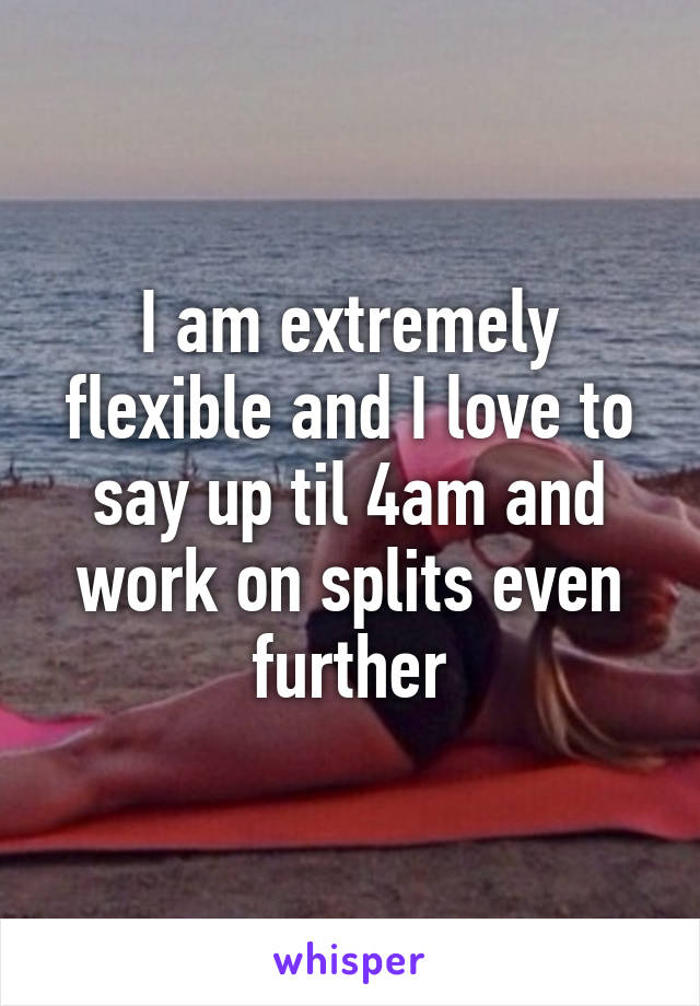 I am extremely flexible and I love to say up til 4am and work on splits even further