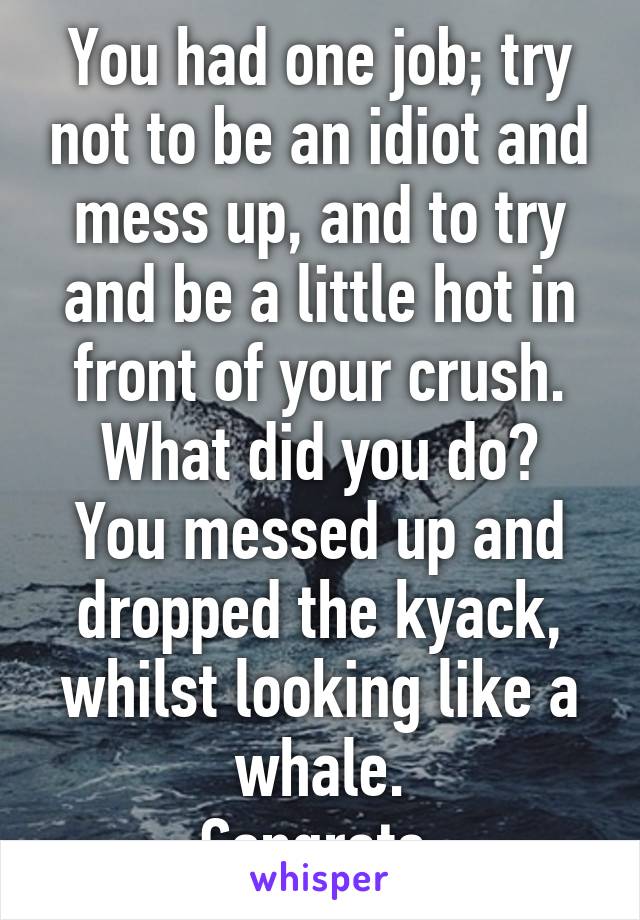 You had one job; try not to be an idiot and mess up, and to try and be a little hot in front of your crush.
What did you do? You messed up and dropped the kyack, whilst looking like a whale.
Congrats.