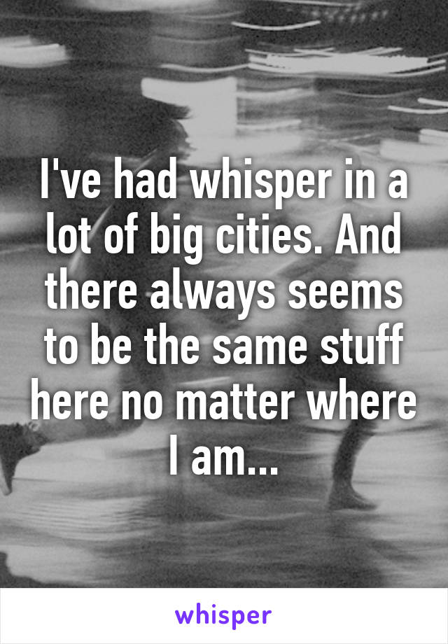 I've had whisper in a lot of big cities. And there always seems to be the same stuff here no matter where I am...