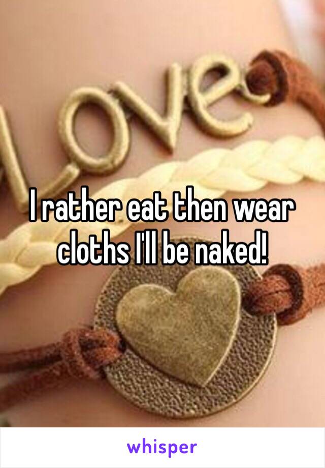 I rather eat then wear cloths I'll be naked! 