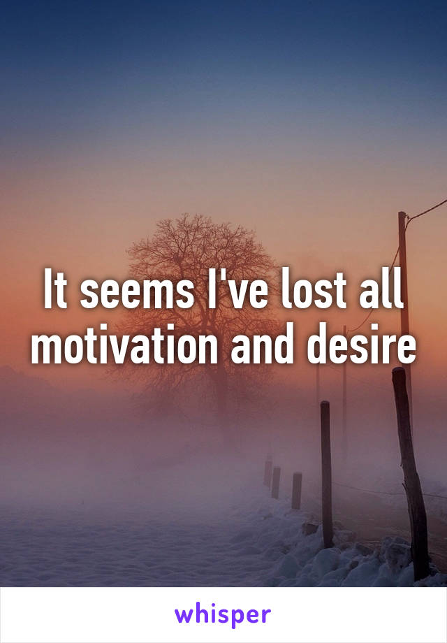 It seems I've lost all motivation and desire