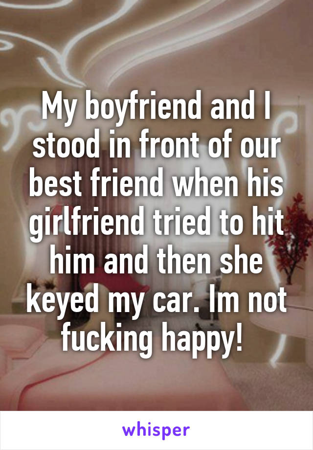 My boyfriend and I stood in front of our best friend when his girlfriend tried to hit him and then she keyed my car. Im not fucking happy! 