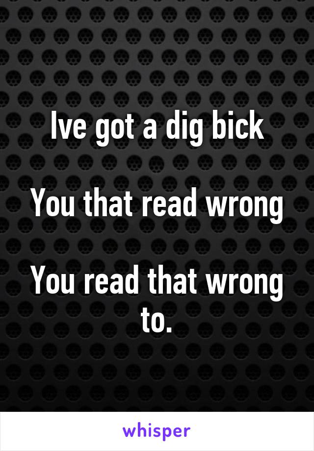 Ive got a dig bick

You that read wrong

You read that wrong to.