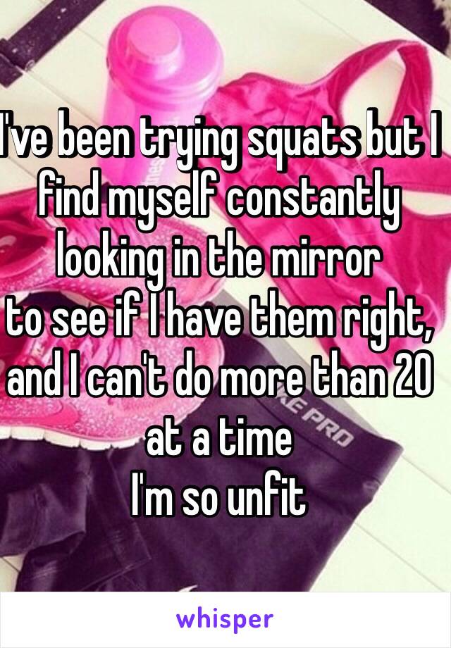 I've been trying squats but I find myself constantly looking in the mirror 
to see if I have them right, and I can't do more than 20 at a time 
I'm so unfit 