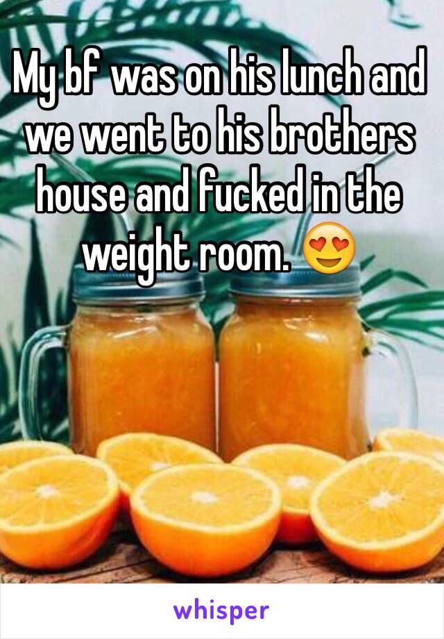 My bf was on his lunch and we went to his brothers house and fucked in the weight room. 😍