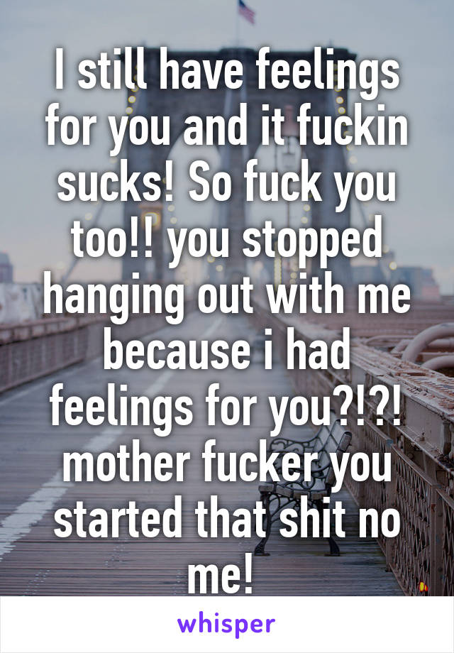 I still have feelings for you and it fuckin sucks! So fuck you too!! you stopped hanging out with me because i had feelings for you?!?! mother fucker you started that shit no me! 