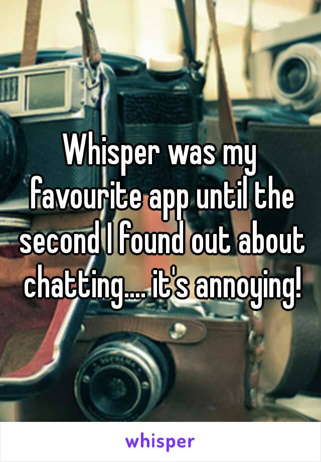 Whisper was my favourite app until the second I found out about chatting.... it's annoying!