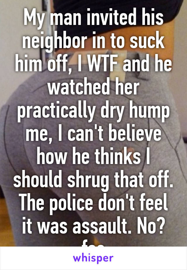 My man invited his neighbor in to suck him off, I WTF and he watched her practically dry hump me, I can't believe how he thinks I should shrug that off. The police don't feel it was assault. No? fee