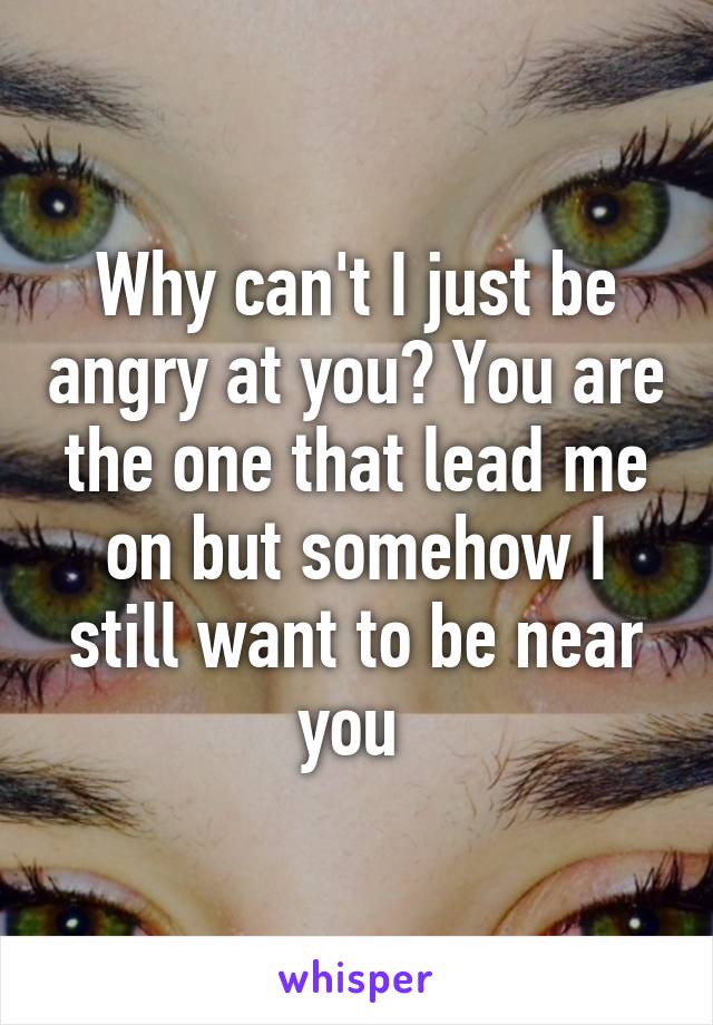 Why can't I just be angry at you? You are the one that lead me on but somehow I still want to be near you 