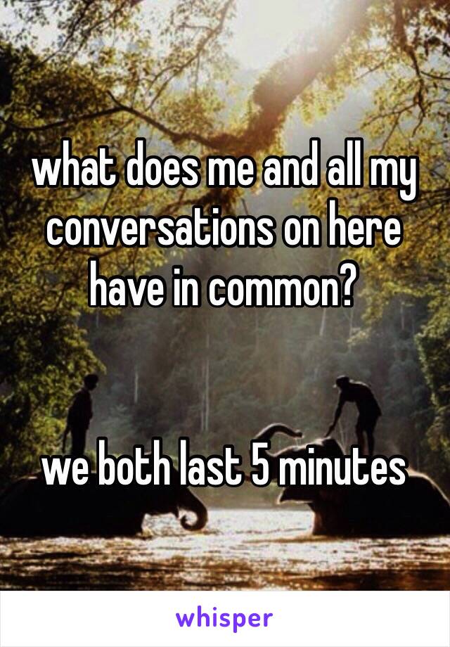 what does me and all my conversations on here have in common?


we both last 5 minutes 