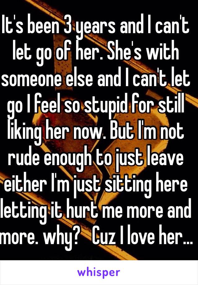 It's been 3 years and I can't let go of her. She's with someone else and I can't let go I feel so stupid for still liking her now. But I'm not rude enough to just leave either I'm just sitting here letting it hurt me more and more. why?   Cuz I love her...