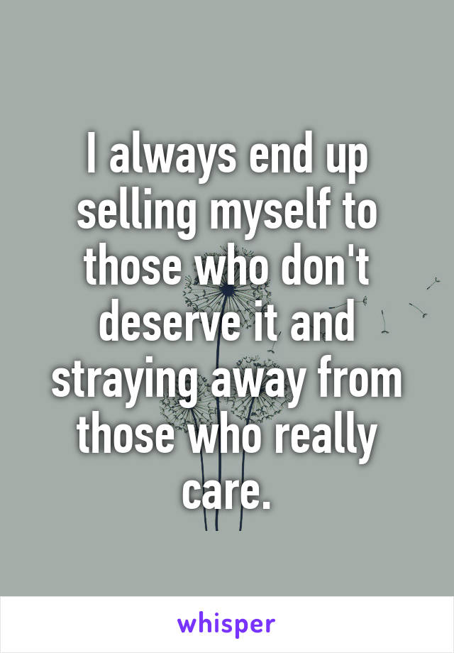 I always end up selling myself to those who don't deserve it and straying away from those who really care.