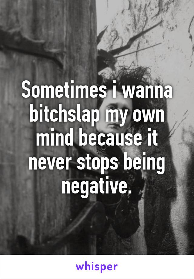 Sometimes i wanna bitchslap my own mind because it never stops being negative.