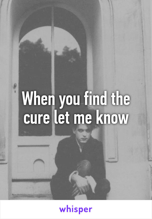 When you find the cure let me know