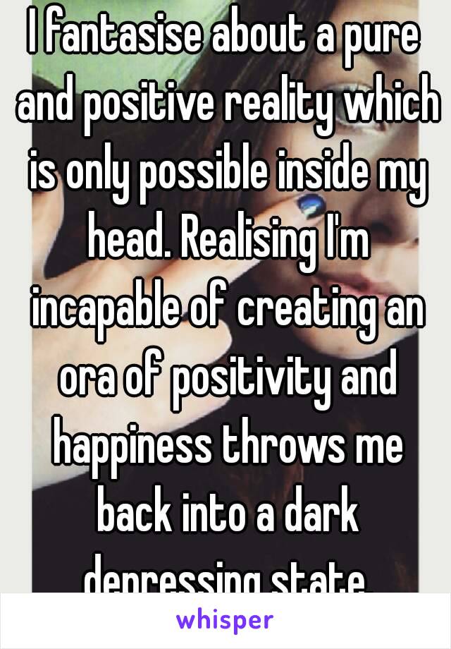 I fantasise about a pure and positive reality which is only possible inside my head. Realising I'm incapable of creating an ora of positivity and happiness throws me back into a dark depressing state.