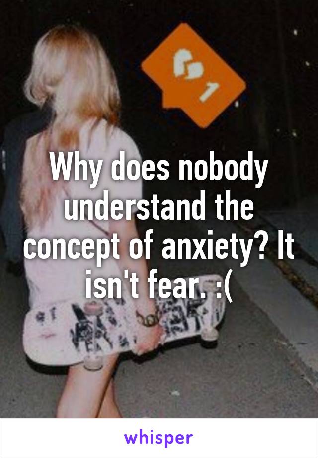 Why does nobody understand the concept of anxiety? It isn't fear. :(