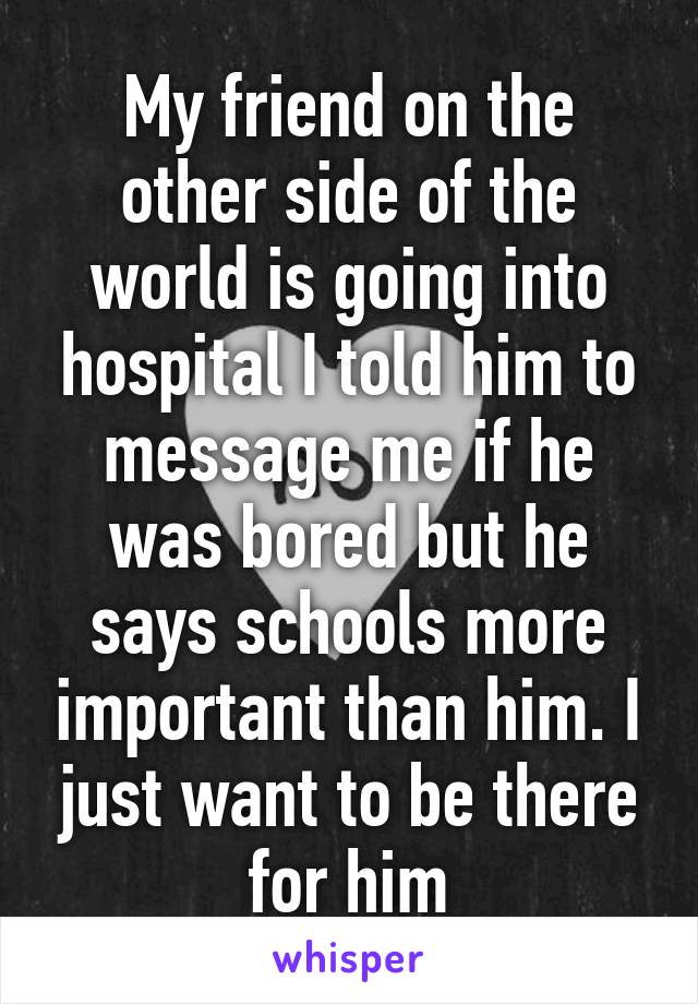 My friend on the other side of the world is going into hospital I told him to message me if he was bored but he says schools more important than him. I just want to be there for him