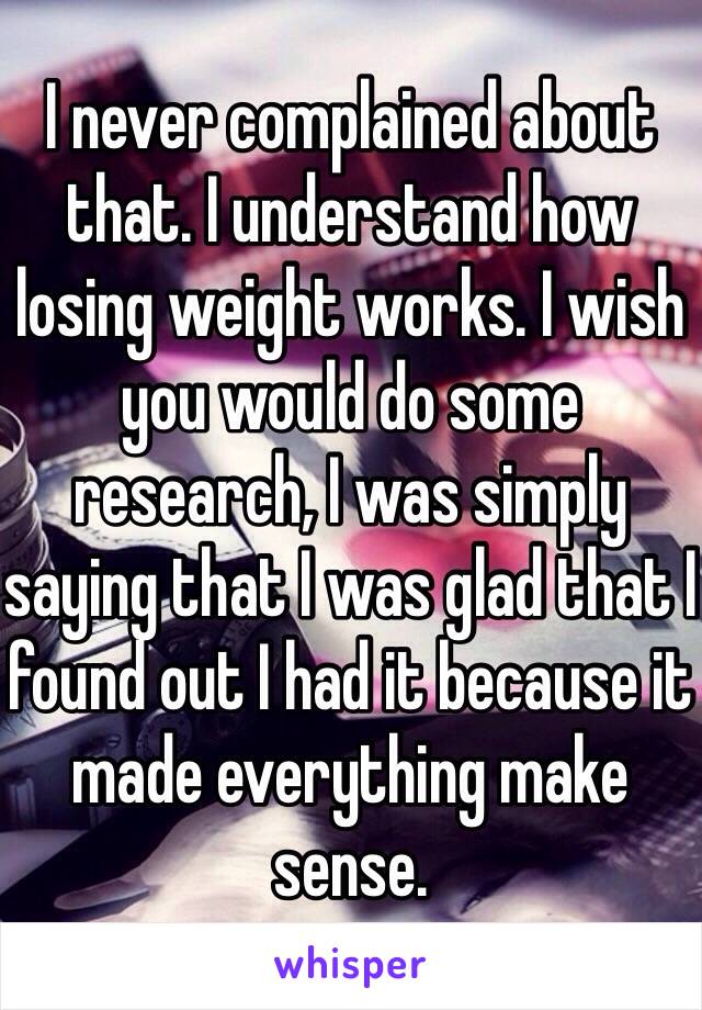 I never complained about that. I understand how losing weight works. I wish you would do some research, I was simply saying that I was glad that I found out I had it because it made everything make sense.